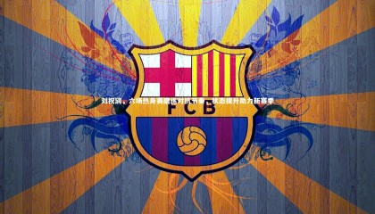 【哈哈体育app】刘祝润，六场热身赛磨练对抗节奏，状态提升助力新赛季