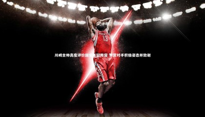 哈哈娱乐：川崎主帅高度评价国安年轻阵容 赞赏对手积极姿态并致谢