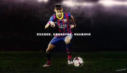 【哈哈娱乐】安东尼奥坦言，压着踢澳洲不现实，盼延长集训时间